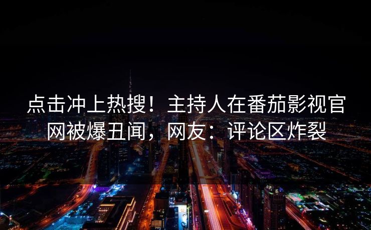 点击冲上热搜！主持人在番茄影视官网被爆丑闻，网友：评论区炸裂