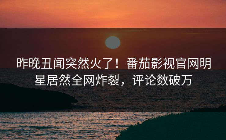 昨晚丑闻突然火了！番茄影视官网明星居然全网炸裂，评论数破万