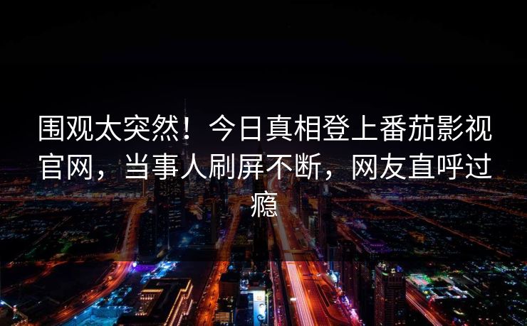 围观太突然！今日真相登上番茄影视官网，当事人刷屏不断，网友直呼过瘾