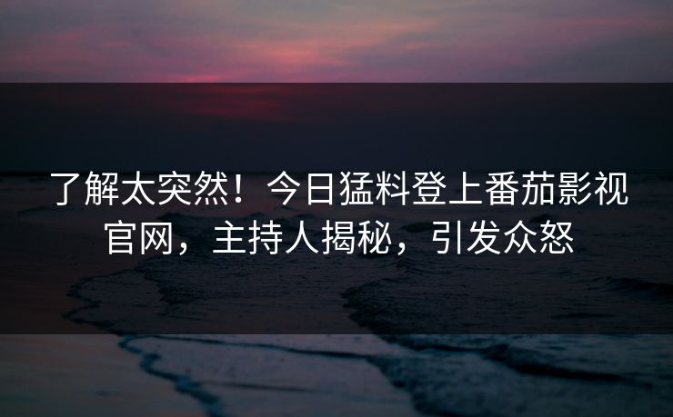 了解太突然！今日猛料登上番茄影视官网，主持人揭秘，引发众怒