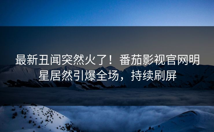 最新丑闻突然火了！番茄影视官网明星居然引爆全场，持续刷屏