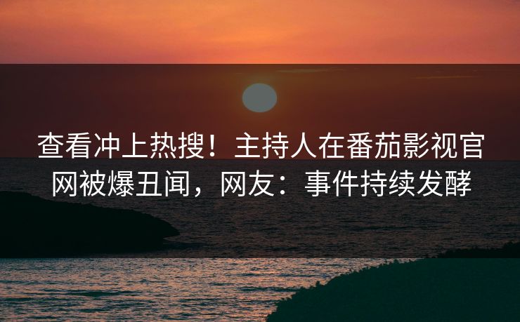 查看冲上热搜！主持人在番茄影视官网被爆丑闻，网友：事件持续发酵
