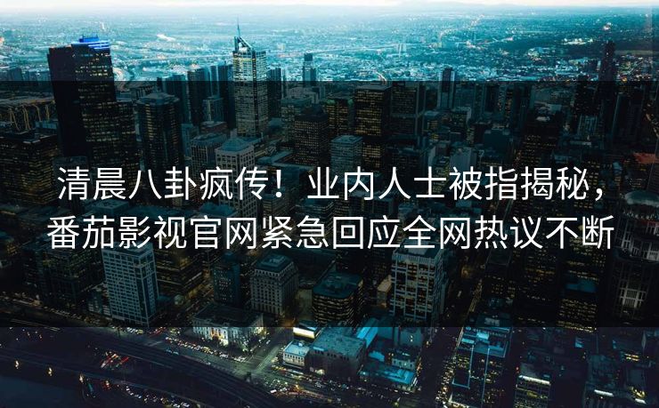 清晨八卦疯传！业内人士被指揭秘，番茄影视官网紧急回应全网热议不断