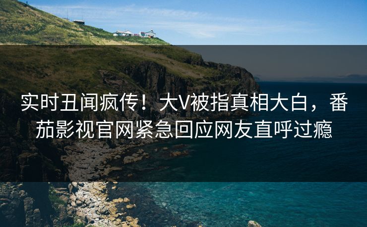 实时丑闻疯传！大V被指真相大白，番茄影视官网紧急回应网友直呼过瘾