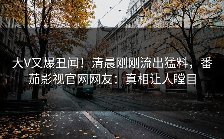大V又爆丑闻！清晨刚刚流出猛料，番茄影视官网网友：真相让人瞠目