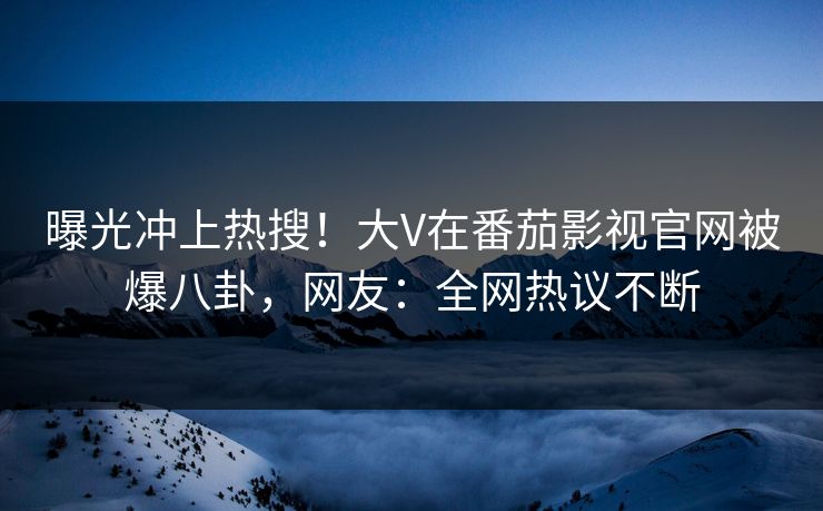 曝光冲上热搜！大V在番茄影视官网被爆八卦，网友：全网热议不断