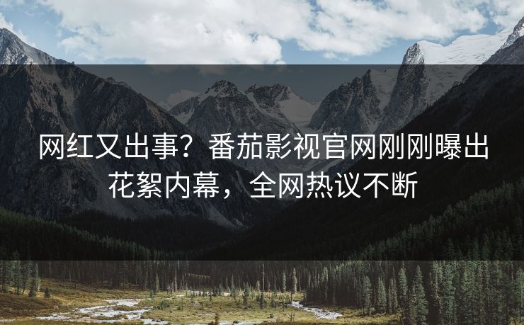 网红又出事？番茄影视官网刚刚曝出花絮内幕，全网热议不断