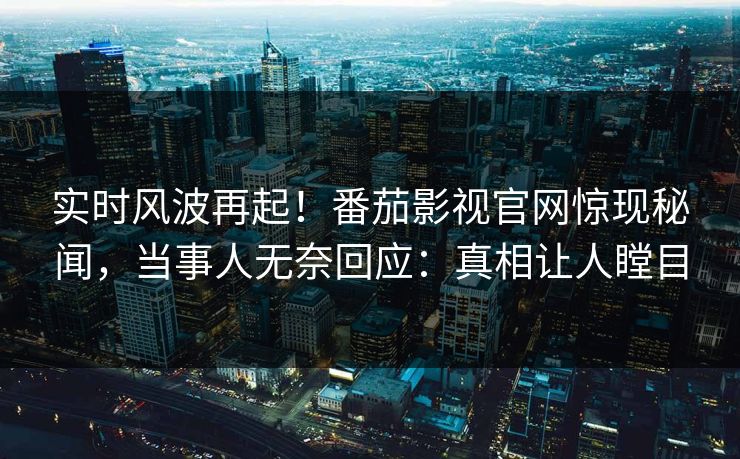 实时风波再起！番茄影视官网惊现秘闻，当事人无奈回应：真相让人瞠目