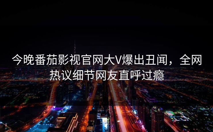 今晚番茄影视官网大V爆出丑闻，全网热议细节网友直呼过瘾