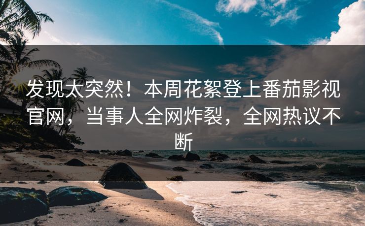 发现太突然！本周花絮登上番茄影视官网，当事人全网炸裂，全网热议不断