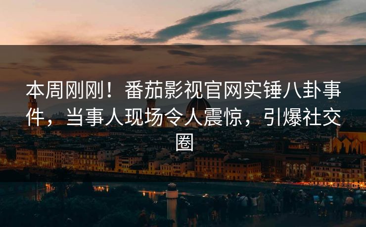 本周刚刚！番茄影视官网实锤八卦事件，当事人现场令人震惊，引爆社交圈