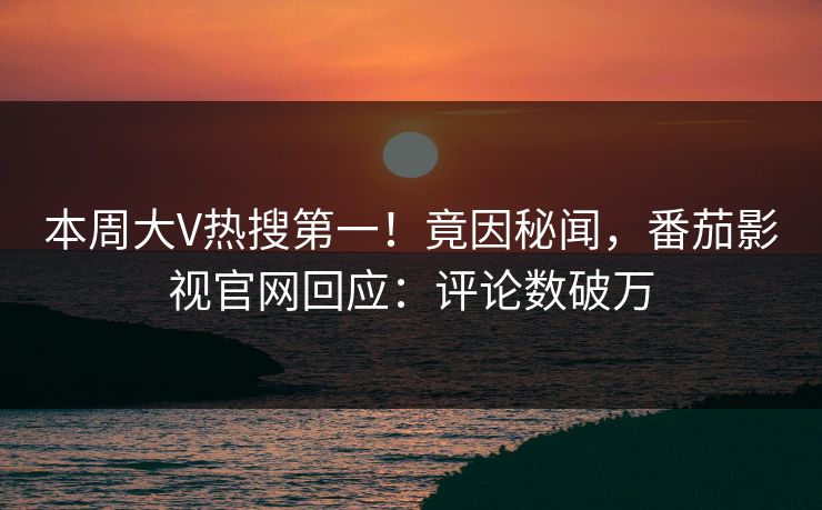 本周大V热搜第一！竟因秘闻，番茄影视官网回应：评论数破万