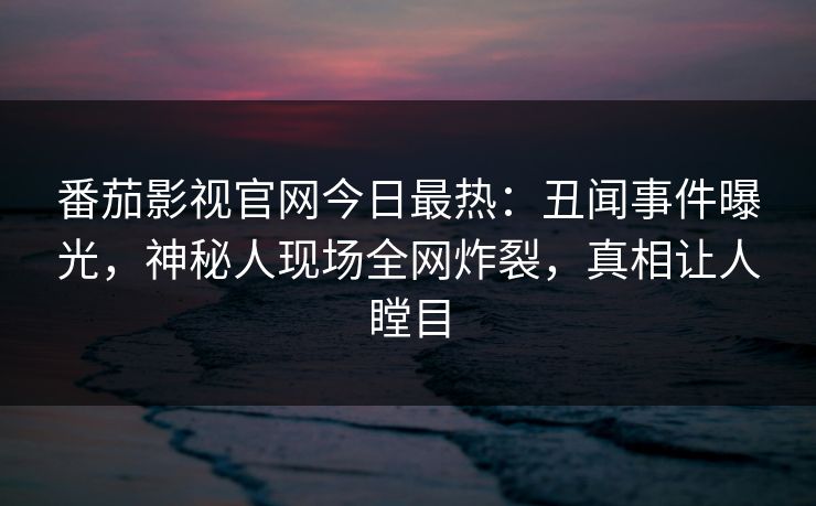 番茄影视官网今日最热：丑闻事件曝光，神秘人现场全网炸裂，真相让人瞠目