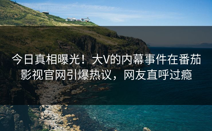 今日真相曝光！大V的内幕事件在番茄影视官网引爆热议，网友直呼过瘾