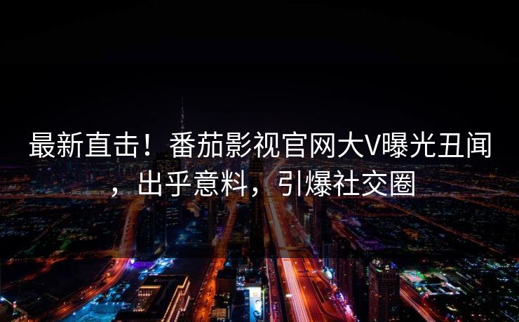 最新直击！番茄影视官网大V曝光丑闻，出乎意料，引爆社交圈