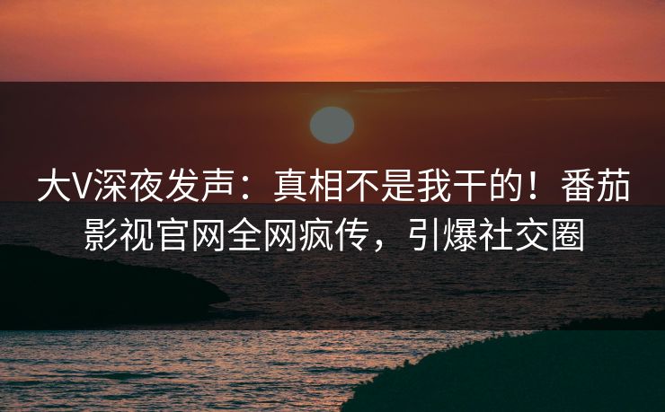 大V深夜发声：真相不是我干的！番茄影视官网全网疯传，引爆社交圈