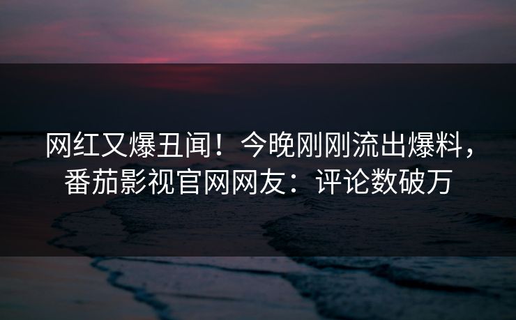 网红又爆丑闻！今晚刚刚流出爆料，番茄影视官网网友：评论数破万