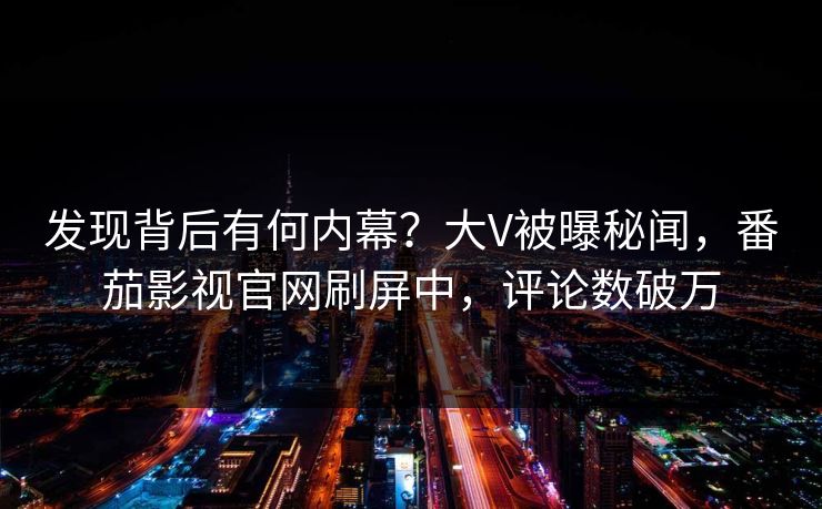发现背后有何内幕？大V被曝秘闻，番茄影视官网刷屏中，评论数破万