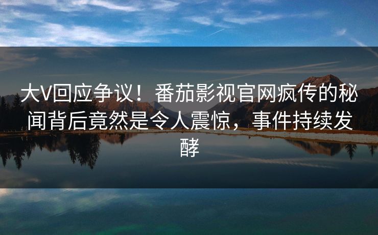 大V回应争议！番茄影视官网疯传的秘闻背后竟然是令人震惊，事件持续发酵