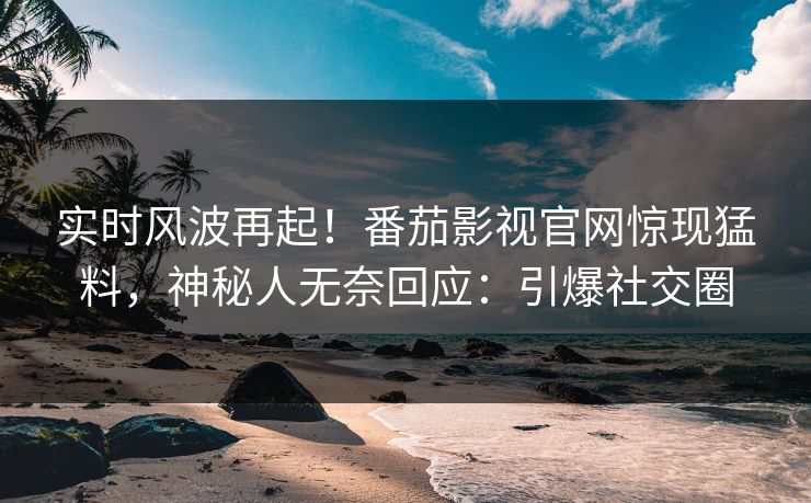 实时风波再起！番茄影视官网惊现猛料，神秘人无奈回应：引爆社交圈