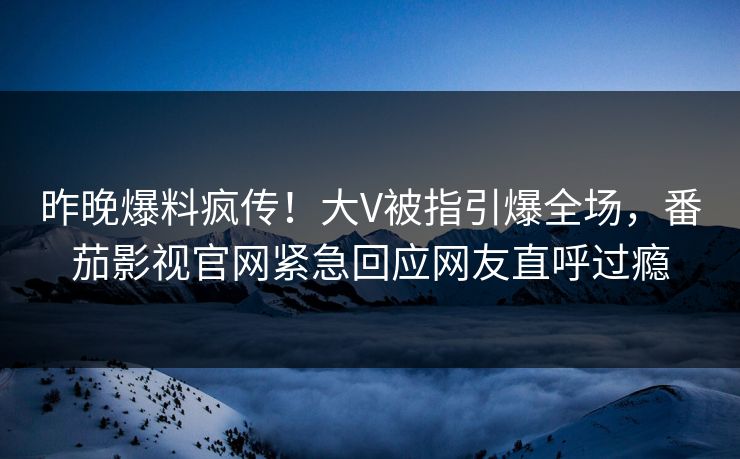 昨晚爆料疯传！大V被指引爆全场，番茄影视官网紧急回应网友直呼过瘾