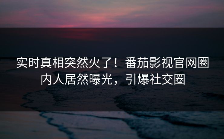 实时真相突然火了！番茄影视官网圈内人居然曝光，引爆社交圈