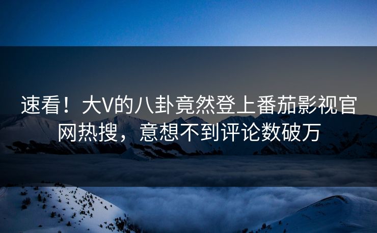 速看！大V的八卦竟然登上番茄影视官网热搜，意想不到评论数破万