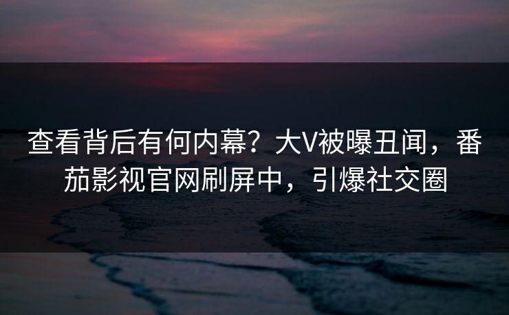 查看背后有何内幕？大V被曝丑闻，番茄影视官网刷屏中，引爆社交圈