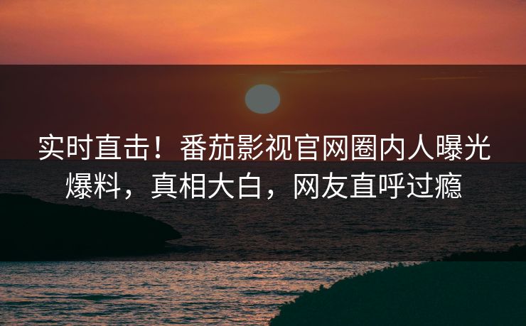 实时直击！番茄影视官网圈内人曝光爆料，真相大白，网友直呼过瘾