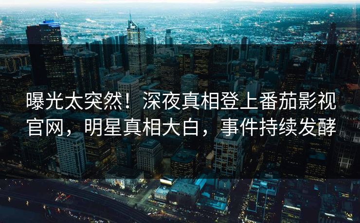 曝光太突然！深夜真相登上番茄影视官网，明星真相大白，事件持续发酵