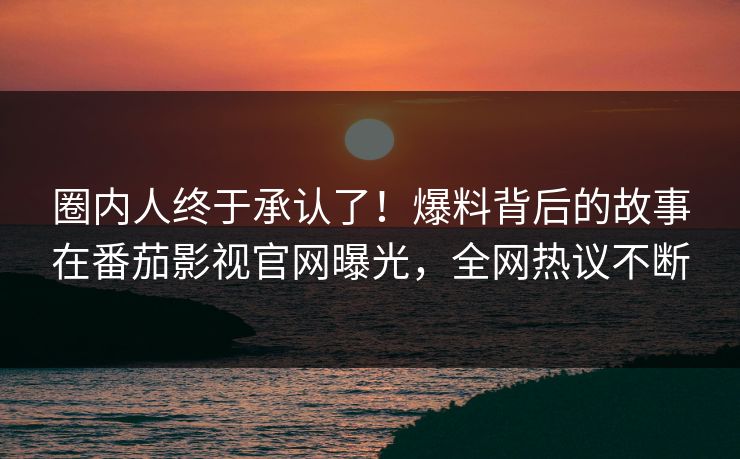 圈内人终于承认了！爆料背后的故事在番茄影视官网曝光，全网热议不断