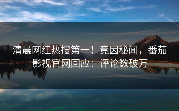 清晨网红热搜第一！竟因秘闻，番茄影视官网回应：评论数破万