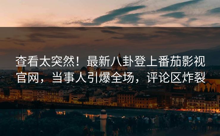 查看太突然！最新八卦登上番茄影视官网，当事人引爆全场，评论区炸裂
