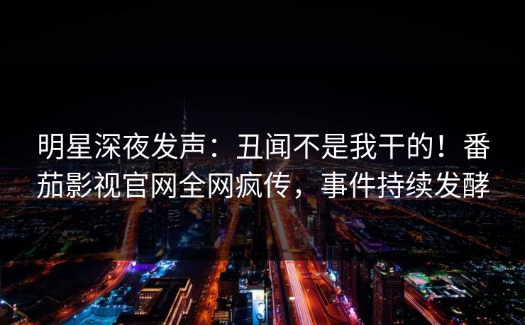 明星深夜发声：丑闻不是我干的！番茄影视官网全网疯传，事件持续发酵