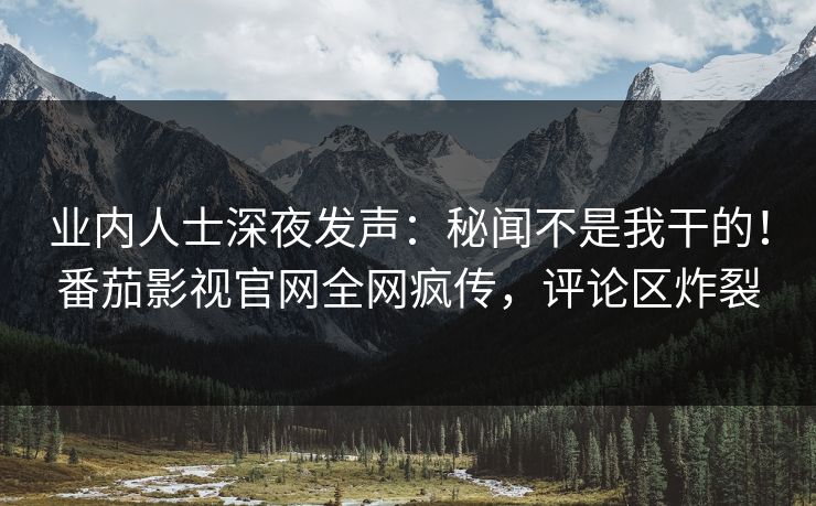 业内人士深夜发声：秘闻不是我干的！番茄影视官网全网疯传，评论区炸裂