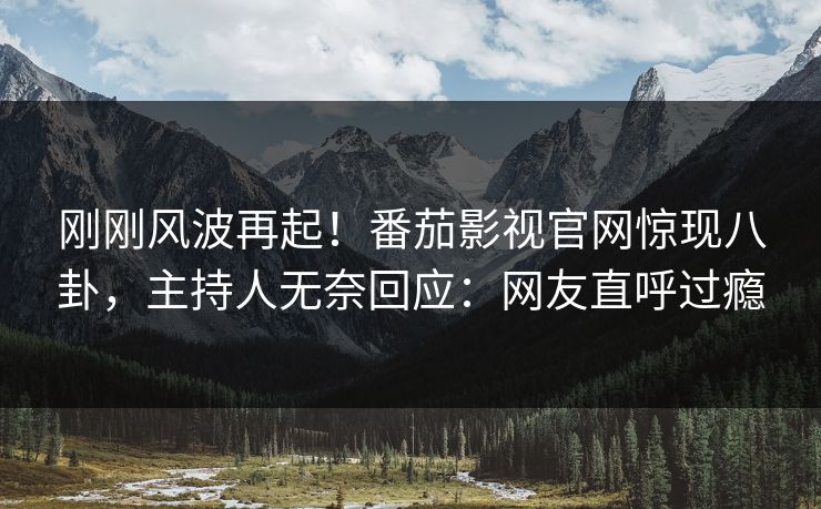 刚刚风波再起！番茄影视官网惊现八卦，主持人无奈回应：网友直呼过瘾