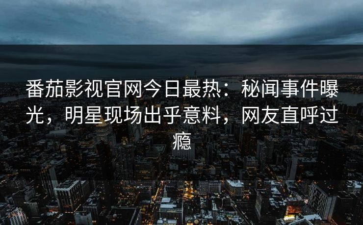 番茄影视官网今日最热：秘闻事件曝光，明星现场出乎意料，网友直呼过瘾