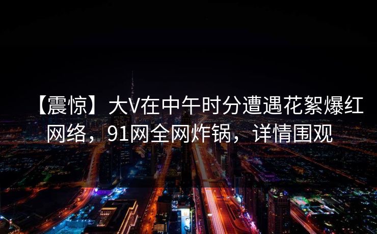 【震惊】大V在中午时分遭遇花絮爆红网络，91网全网炸锅，详情围观