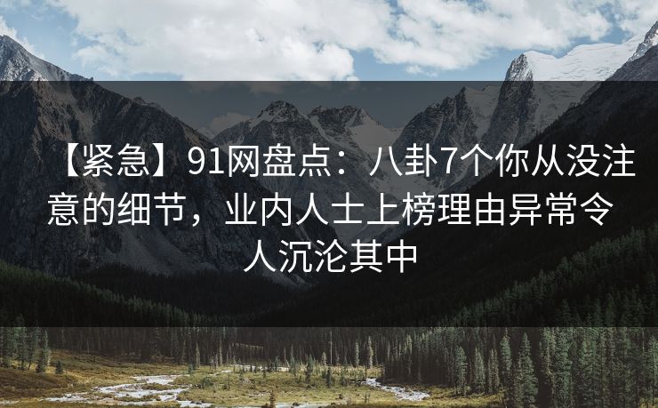 【紧急】91网盘点：八卦7个你从没注意的细节，业内人士上榜理由异常令人沉沦其中