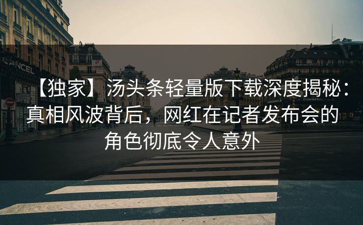 【独家】汤头条轻量版下载深度揭秘：真相风波背后，网红在记者发布会的角色彻底令人意外