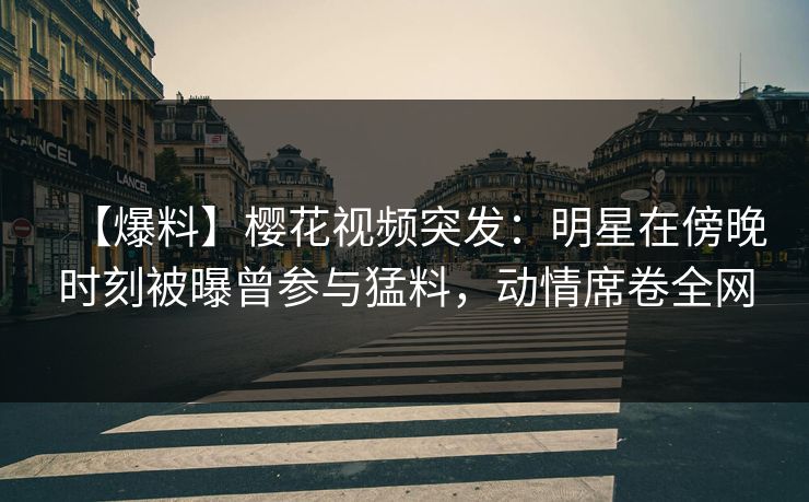 【爆料】樱花视频突发：明星在傍晚时刻被曝曾参与猛料，动情席卷全网