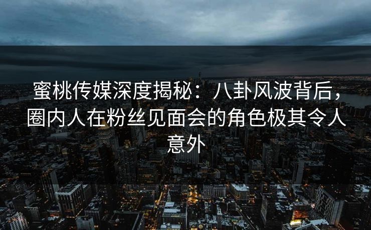 蜜桃传媒深度揭秘：八卦风波背后，圈内人在粉丝见面会的角色极其令人意外