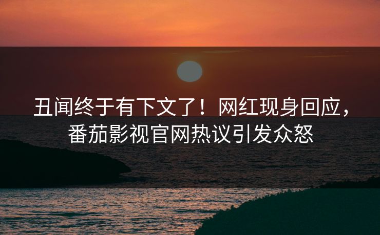 丑闻终于有下文了！网红现身回应，番茄影视官网热议引发众怒