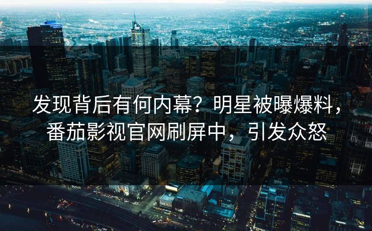 发现背后有何内幕？明星被曝爆料，番茄影视官网刷屏中，引发众怒