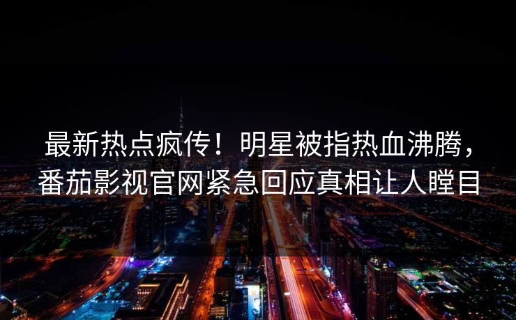 最新热点疯传！明星被指热血沸腾，番茄影视官网紧急回应真相让人瞠目