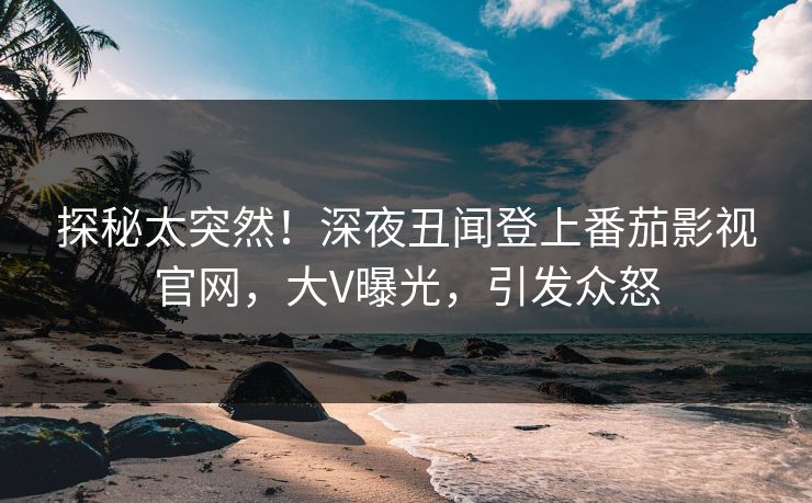 探秘太突然！深夜丑闻登上番茄影视官网，大V曝光，引发众怒