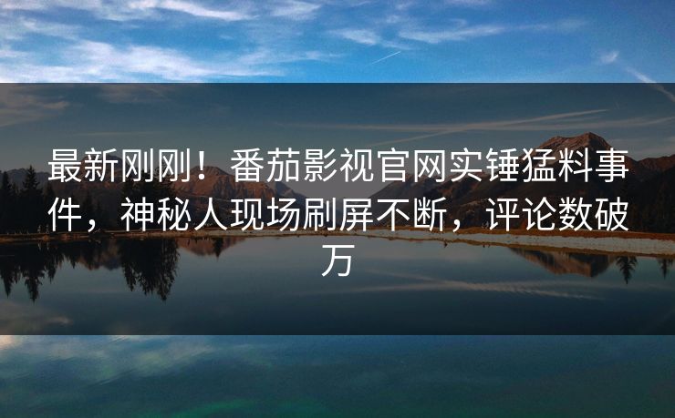 最新刚刚！番茄影视官网实锤猛料事件，神秘人现场刷屏不断，评论数破万