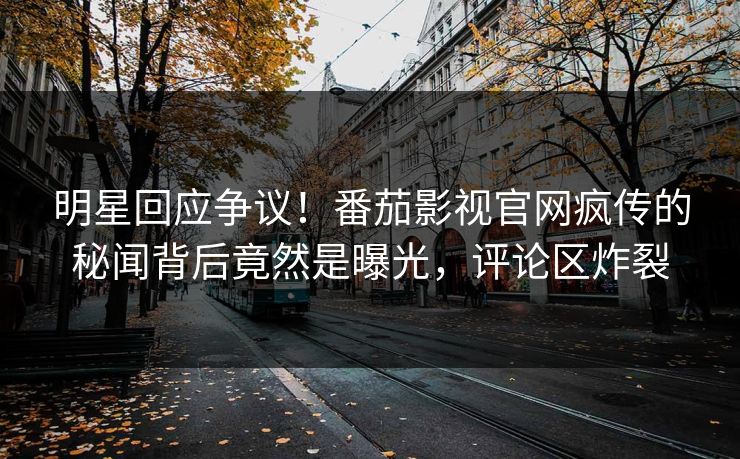 明星回应争议！番茄影视官网疯传的秘闻背后竟然是曝光，评论区炸裂