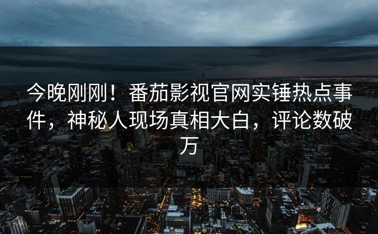 今晚刚刚！番茄影视官网实锤热点事件，神秘人现场真相大白，评论数破万