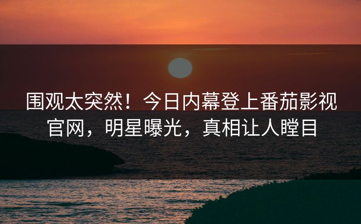 围观太突然！今日内幕登上番茄影视官网，明星曝光，真相让人瞠目